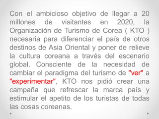 Con el ambicioso objetivo de llegar a 20
millones de visitantes en 2020, la
Organización de Turismo de Corea ( KTO )
necesaria para diferenciar el país de otros
destinos de Asia Oriental y poner de relieve
la cultura coreana a través del escenario
global. Consciente de la necesidad de
cambiar el paradigma del turismo de "ver" a
"experimentar", KTO nos pidió crear una
campaña que refrescar la marca país y
estimular el apetito de los turistas de todas
las cosas coreanas.
 