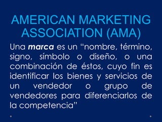 AMERICAN MARKETING
ASSOCIATION (AMA)
Una marca es un “nombre, término,
signo, símbolo o diseño, o una
combinación de éstos, cuyo fin es
identificar los bienes y servicios de
un vendedor o grupo de
vendedores para diferenciarlos de
la competencia”
 