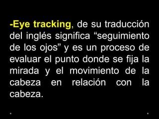 -Eye tracking, de su traducción
del inglés significa “seguimiento
de los ojos” y es un proceso de
evaluar el punto donde se fija la
mirada y el movimiento de la
cabeza en relación con la
cabeza.
 