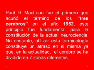Paul D. MacLean fue el primero que
acuñó el término de los “tres
cerebros” en el año 1952, este
principio fue fundamental para la
constitución de la actual neurociencia.
No obstante, utilizar esta terminología
constituye un atraso en si misma ya
que, en la actualidad, el cerebro se ha
dividido en 7 zonas diferentes.
 