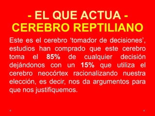 - EL QUE ACTUA -
CEREBRO REPTILIANO
Este es el cerebro ‘tomador de decisiones’,
estudios han comprado que este cerebro
toma el 85% de cualquier decisión
dejándonos con un 15% que utiliza el
cerebro neocórtex racionalizando nuestra
elección, es decir, nos da argumentos para
que nos justifiquemos.
 