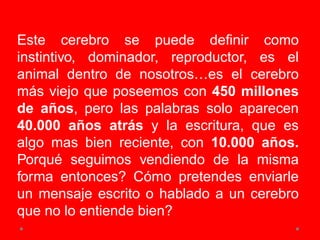 Este cerebro se puede definir como
instintivo, dominador, reproductor, es el
animal dentro de nosotros…es el cerebro
más viejo que poseemos con 450 millones
de años, pero las palabras solo aparecen
40.000 años atrás y la escritura, que es
algo mas bien reciente, con 10.000 años.
Porqué seguimos vendiendo de la misma
forma entonces? Cómo pretendes enviarle
un mensaje escrito o hablado a un cerebro
que no lo entiende bien?
 
