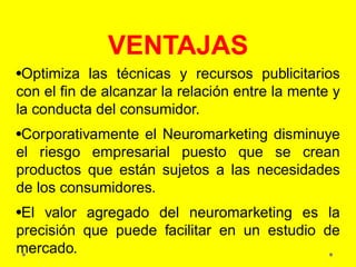 VENTAJAS
•Optimiza las técnicas y recursos publicitarios
con el fin de alcanzar la relación entre la mente y
la conducta del consumidor.
•Corporativamente el Neuromarketing disminuye
el riesgo empresarial puesto que se crean
productos que están sujetos a las necesidades
de los consumidores.
•El valor agregado del neuromarketing es la
precisión que puede facilitar en un estudio de
mercado.
 