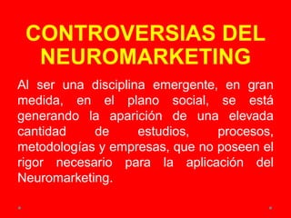 CONTROVERSIAS DEL
NEUROMARKETING
Al ser una disciplina emergente, en gran
medida, en el plano social, se está
generando la aparición de una elevada
cantidad de estudios, procesos,
metodologías y empresas, que no poseen el
rigor necesario para la aplicación del
Neuromarketing.
 