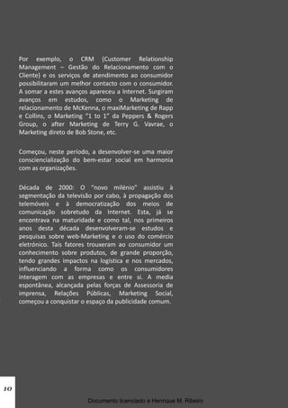 Por exemplo, o CRM (Customer Relationship
Management – Gestão do Relacionamento com o
Cliente) e os serviços de atendimento ao consumidor
possibilitaram um melhor contacto com o consumidor.
A somar a estes avanços apareceu a Internet. Surgiram
avanços em estudos, como o Marketing de
relacionamento de McKenna, o maxiMarketing de Rapp
e Collins, o Marketing “1 to 1” da Peppers & Rogers
Group, o after Marketing de Terry G. Vavrae, o
Marketing direto de Bob Stone, etc.
Começou, neste período, a desenvolver-se uma maior
consciencialização do bem-estar social em harmonia
com as organizações.
Década de 2000: O “novo milénio” assistiu à
segmentação da televisão por cabo, à propagação dos
telemóveis e à democratização dos meios de
comunicação sobretudo da Internet. Esta, já se
encontrava na maturidade e como tal, nos primeiros
anos desta década desenvolveram-se estudos e
pesquisas sobre web-Marketing e o uso do comércio
eletrónico. Tais fatores trouxeram ao consumidor um
conhecimento sobre produtos, de grande proporção,
tendo grandes impactos na logística e nos mercados,
influenciando a forma como os consumidores
interagem com as empresas e entre si. A media
espontânea, alcançada pelas forças de Assessoria de
imprensa, Relações Públicas, Marketing Social,
começou a conquistar o espaço da publicidade comum.
10
Documento licenciado a Henrique M. Ribeiro
 