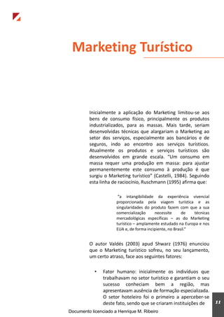 Inicialmente a aplicação do Marketing limitou-se aos
bens de consumo físico, principalmente os produtos
industrializados, para as massas. Mais tarde, seriam
desenvolvidas técnicas que alargariam o Marketing ao
setor dos serviços, especialmente aos bancários e de
seguros, indo ao encontro aos serviços turísticos.
Atualmente os produtos e serviços turísticos são
desenvolvidos em grande escala. “Um consumo em
massa requer uma produção em massa: para ajustar
permanentemente este consumo à produção é que
surgiu o Marketing turístico” (Castelli, 1984). Seguindo
esta linha de raciocínio, Ruschmann (1995) afirma que:
“a intangibilidade da experiência vivencial
proporcionada pela viagem turística e as
singularidades do produto fazem com que a sua
comercialização necessite de técnicas
mercadológicas específicas – as do Marketing
turístico – amplamente estudado na Europa e nos
EUA e, de forma incipiente, no Brasil.”
O autor Valdés (2003) apud Shwarz (1976) enunciou
que o Marketing turístico sofreu, no seu lançamento,
um certo atraso, face aos seguintes fatores:
• Fator humano: inicialmente os indivíduos que
trabalhavam no setor turístico e garantiam o seu
sucesso conheciam bem a região, mas
apresentavam ausência de formação especializada.
O setor hoteleiro foi o primeiro a aperceber-se
deste fato, sendo que se criaram instituições de
Marketing Turístico
11
Documento licenciado a Henrique M. Ribeiro
 