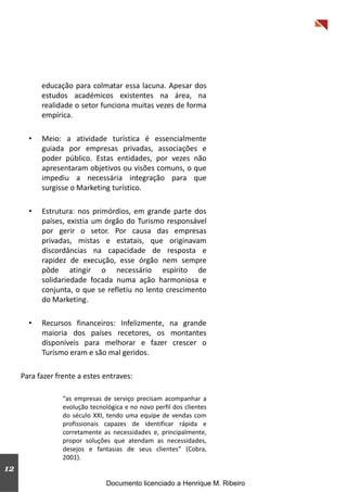 12
educação para colmatar essa lacuna. Apesar dos
estudos académicos existentes na área, na
realidade o setor funciona muitas vezes de forma
empírica.
• Meio: a atividade turística é essencialmente
guiada por empresas privadas, associações e
poder público. Estas entidades, por vezes não
apresentaram objetivos ou visões comuns, o que
impediu a necessária integração para que
surgisse o Marketing turístico.
• Estrutura: nos primórdios, em grande parte dos
países, existia um órgão do Turismo responsável
por gerir o setor. Por causa das empresas
privadas, mistas e estatais, que originavam
discordâncias na capacidade de resposta e
rapidez de execução, esse órgão nem sempre
pôde atingir o necessário espírito de
solidariedade focada numa ação harmoniosa e
conjunta, o que se refletiu no lento crescimento
do Marketing.
• Recursos financeiros: Infelizmente, na grande
maioria dos países recetores, os montantes
disponíveis para melhorar e fazer crescer o
Turismo eram e são mal geridos.
Para fazer frente a estes entraves:
“as empresas de serviço precisam acompanhar a
evolução tecnológica e no novo perfil dos clientes
do século XXI, tendo uma equipe de vendas com
profissionais capazes de identificar rápida e
corretamente as necessidades e, principalmente,
propor soluções que atendam as necessidades,
desejos e fantasias de seus clientes” (Cobra,
2001).
Documento licenciado a Henrique M. Ribeiro
 