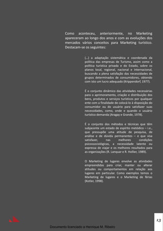 13
Como aconteceu, anteriormente, no Marketing
apareceram ao longo dos anos e com as evoluções dos
mercados vários conceitos para Marketing turístico.
Destacam-se os seguintes:
(…) a adaptação sistemática e coordenada da
política das empresas de Turismo, assim como a
política turística privada e do Estado, sobre os
planos local, regional, nacional e internacional,
buscando a plena satisfação das necessidades de
grupos determinados de consumidores, obtendo
com isto um lucro adequado (Krippendorf, 1977).
É o conjunto dinâmico das atividades necessárias
para o aprimoramento, criação e distribuição dos
bens, produtos e serviços turísticos por qualquer
ente com a finalidade de colocá-lo à disposição do
consumidor ou do usuário para satisfazer suas
necessidades, como, onde e quando o usuário
turístico demanda (Aragay e Grande, 1978).
É o conjunto dos métodos e técnicas que têm
subjacente um estado de espírito metódico – i.e.,
que pressupõe uma atitude de pesquisa, de
análise e de dúvida permanentes – e que visa
satisfazer, nas melhores condições
psicossociológicas, a necessidade latente ou
expressa de viajar e os melhores resultados para
as organizações (R. Lanquar e R. Hollier, 1989).
O Marketing de lugares envolve as atividades
empreendidas para criar, manter ou alterar
atitudes ou comportamentos em relação aos
lugares em particular. Como exemplos temos o
Marketing de lugares e o Marketing de férias
(Kotler, 1998).
Documento licenciado a Henrique M. Ribeiro
 