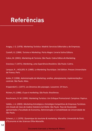 Aragay, J. G. (1978). Marketing Turístico. Madrid: Servicios Editoriales y de Empresas.
Castelli, G. (1984). Turismo e Marketing. Porto Alegre: Livraria Sulina Editora.
Cobra, M. (2001). Marketing de Turismo. São Paulo: Cobra Editora & Marketing.
Gracioso, F. (1971). Marketing, uma Experiência Brasileira. São Paulo: Cultrix.
Lanquar, R. ; HOLLIER, R. (1989). Le Marketing Touristique. 3rd Edition. Presses Universitaire
de France, Paris
Kotler, P. (1998). Administração de Marketing: análise, planejamento, implementação e
controle. São Paulo: Atlas.
Krippendorf, J. (1977). Les Devoreus des paysages. Lausanne: 24 heurs.
Richers, R. (1986). O que é marketing. São Paulo: Brasiliense.
Ruschmann, D. M. (1995). Marketing Turístico: Um Enfoque Promocional. Campinas: Papirus.
Valdés, J. A. (2003). Marketing Estratégico e Estratégia Competitiva de Empresas Turísticas.
Um Estudo de Caso da Cadeia Hoteleira Sol Meliá. São Paulo: Tese de Doutorado
apresentada à Faculdade de Economia, Administração e Contabilidade da Universidade de
São Paulo.
Schwarz, J. J. (1976). Dynamique du tourisme & marketing. Marselha: Université de Droit,
d’Economie et des Sciences D’Aix-Marseille.
14
Documento licenciado a Henrique M. Ribeiro
 