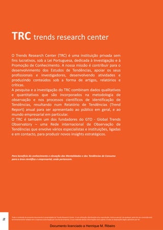 2
TRC trends research center
O Trends Research Center (TRC) é uma instituição privada sem
fins lucrativos, sob a Lei Portuguesa, dedicada à Investigação e à
Promoção de Conhecimento. A nossa missão é contribuir para o
desenvolvimento dos Estudos de Tendências, apoiar os seus
profissionais e investigadores, desenvolvendo atividades e
produzindo conteúdos sob a forma de artigos, relatórios e
críticas.
A pesquisa e a investigação do TRC combinam dados qualitativos
e quantitativos que são incorporados na metodologia de
observação e nos processos científicos de identificação de
Tendências, resultando num Relatório de Tendências (Trend
Report) anual para ser apresentado ao público em geral, e ao
mundo empresarial em particular.
O TRC é também um dos fundadores do GTO - Global Trends
Observatory – uma Rede internacional de Observação de
Tendências que envolve vários especialistas e instituições, ligadas
e em contacto, para produzir novos insights estratégicos.
Para benefício do conhecimento e elevação das Mentalidades e das Tendências de Consumo
para a área científica e empresarial, onde pertencem.
Todo o conteúdo do presente documento é propriedade do Trends Research Center. A sua utilização, distribuição e/ou reprodução, total ou parcial, de qualquer parte do seu conteúdo está
terminantemente vedada sem a expressa autorização por escrito da empresa. O uso indevido destas informações será sujeito a todas as disposições legais aplicáveis por lei.
Documento licenciado a Henrique M. Ribeiro
 