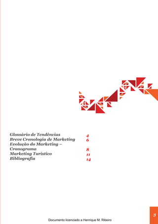 3
Glossário de Tendências
Breve Cronologia de Marketing
Evolução do Marketing –
Cronograma
Marketing Turístico
Bibliografia
4
6
8
11
14
Documento licenciado a Henrique M. Ribeiro
 