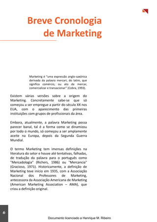 3
Breve Cronologia
de Marketing
Marketing é “uma expressão anglo-saxónica
derivada da palavra mercari, do latim, que
significa comércio, ou ato de mercar,
comercializar e transacionar” (Cobra, 1993).
Existem várias versões sobre a origem do
Marketing. Concretamente sabe-se que só
começou a ser empregue a partir do século XX nos
EUA, com o aparecimento das primeiras
instituições com grupos de profissionais da área.
Embora, atualmente, a palavra Marketing possa
parecer banal, tal é a forma como se dinamizou
por todo o mundo, só começou a ser amplamente
aceite na Europa, depois da Segunda Guerra
Mundial.
O termo Marketing tem imensas definições na
literatura do setor e houve até tentativas, falhadas,
de tradução da palavra para o português como
"Mercadologia" (Richers, 1986) ou "Mercancia"
(Gracioso, 1971). Historicamente, a definição de
Marketing teve início em 1935, com a Associação
Nacional dos Professores de Marketing,
antecessora da Associação Americana de Marketing
(American Marketing Association – AMA), que
criou a definição original.
6
Documento licenciado a Henrique M. Ribeiro
 
