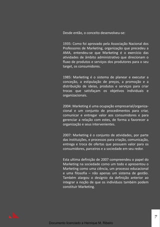 7
Desde então, o conceito desenvolveu-se:
1935: Como foi aprovado pela Associação Nacional dos
Professores de Marketing, organização que precedeu a
AMA, entendeu-se que Marketing é o exercício das
atividades de âmbito administrativo que direcionam o
fluxo de produtos e serviços dos produtores para o seu
target, os consumidores.
1985: Marketing é o sistema de planear e executar a
conceção, a estipulação de preços, a promoção e a
distribuição de ideias, produtos e serviços para criar
trocas que satisfaçam os objetivos individuais e
organizacionais.
2004: Marketing é uma ocupação empresarial/organiza-
cional e um conjunto de procedimentos para criar,
comunicar e entregar valor aos consumidores e para
gerenciar a relação com estes, de forma a favorecer a
organização e seus intervenientes.
2007: Marketing é o conjunto de atividades, por parte
das instituições, e processos para criação, comunicação,
entrega e troca de ofertas que possuem valor para os
consumidores, parceiros e a sociedade em seu redor.
Esta ultima definição de 2007 compreendeu o papel do
Marketing na sociedade como um todo e apresentou o
Marketing como uma ciência, um processo educacional
e uma filosofia – não apenas um sistema de gestão.
Também alargou o desígnio da definição anterior ao
integrar a noção de que os indivíduos também podem
constituir Marketing.
Documento licenciado a Henrique M. Ribeiro
 