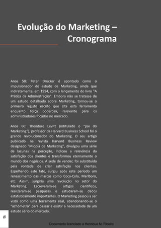 Evolução do Marketing –
Cronograma
Anos 50: Peter Drucker é apontado como o
impulsionador do estudo de Marketing, ainda que
indiretamente, em 1954, com o lançamento do livro "A
Prática da Administração". Embora não se tratasse de
um estudo detalhado sobre Marketing, tornou-se o
primeiro registo escrito que cita esta ferramenta
enquanto força poderosa, relevante para os
administradores focados no mercado.
Anos 60: Theodore Levitt (intitulado o “pai do
Marketing”), professor da Harvard Business School foi o
grande revolucionador do Marketing. O seu artigo
publicado na revista Harvard Business Review
designado "Miopia de Marketing", divulgou uma série
de lacunas na perceção, indicou a relevância da
satisfação dos clientes e transformou eternamente o
mundo dos negócios. A sede de vender, foi substituída
pela vontade de criar satisfação nos clientes.
Espelhando este fato, surgiu após este período um
renascimento das marcas como Coca-Cola, Marlboro,
etc. Assim, surgiria uma revolução no setor do
Marketing. Escreveram-se artigos científicos,
realizaram-se pesquisas e estudaram-se dados
estatisticamente importantes. O Marketing passou a ser
visto como uma ferramenta real, abandonando-se o
“achómetro” para passar a existir a necessidade de um
estudo sério do mercado.
8
Documento licenciado a Henrique M. Ribeiro
 