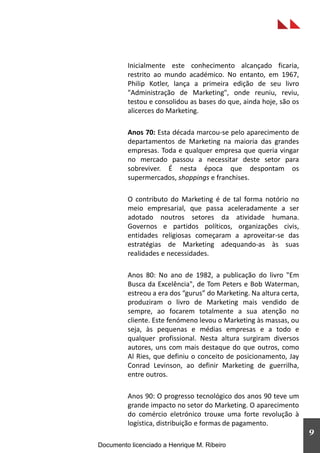 Inicialmente este conhecimento alcançado ficaria,
restrito ao mundo académico. No entanto, em 1967,
Philip Kotler, lança a primeira edição de seu livro
"Administração de Marketing", onde reuniu, reviu,
testou e consolidou as bases do que, ainda hoje, são os
alicerces do Marketing.
Anos 70: Esta década marcou-se pelo aparecimento de
departamentos de Marketing na maioria das grandes
empresas. Toda e qualquer empresa que queria vingar
no mercado passou a necessitar deste setor para
sobreviver. É nesta época que despontam os
supermercados, shoppings e franchises.
O contributo do Marketing é de tal forma notório no
meio empresarial, que passa aceleradamente a ser
adotado noutros setores da atividade humana.
Governos e partidos políticos, organizações civis,
entidades religiosas começaram a aproveitar-se das
estratégias de Marketing adequando-as às suas
realidades e necessidades.
Anos 80: No ano de 1982, a publicação do livro "Em
Busca da Excelência", de Tom Peters e Bob Waterman,
estreou a era dos “gurus” do Marketing. Na altura certa,
produziram o livro de Marketing mais vendido de
sempre, ao focarem totalmente a sua atenção no
cliente. Este fenómeno levou o Marketing às massas, ou
seja, às pequenas e médias empresas e a todo e
qualquer profissional. Nesta altura surgiram diversos
autores, uns com mais destaque do que outros, como
Al Ries, que definiu o conceito de posicionamento, Jay
Conrad Levinson, ao definir Marketing de guerrilha,
entre outros.
Anos 90: O progresso tecnológico dos anos 90 teve um
grande impacto no setor do Marketing. O aparecimento
do comércio eletrónico trouxe uma forte revolução à
logística, distribuição e formas de pagamento.
9
Documento licenciado a Henrique M. Ribeiro
 