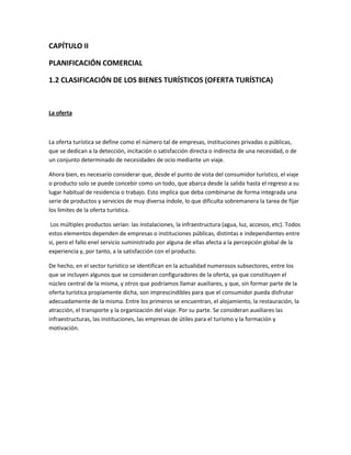 CAPÍTULO II
PLANIFICACIÓN COMERCIAL
1.2 CLASIFICACIÓN DE LOS BIENES TURÍSTICOS (OFERTA TURÍSTICA)

La oferta

La oferta turística se define como el número tal de empresas, instituciones privadas o públicas,
que se dedican a la detección, incitación o satisfacción directa o indirecta de una necesidad, o de
un conjunto determinado de necesidades de ocio mediante un viaje.
Ahora bien, es necesario considerar que, desde el punto de vista del consumidor turístico, el viaje
o producto solo se puede concebir como un todo, que abarca desde la salida hasta el regreso a su
lugar habitual de residencia o trabajo. Esto implica que deba combinarse de forma integrada una
serie de productos y servicios de muy diversa índole, lo que dificulta sobremanera la tarea de fijar
los límites de la oferta turística.
Los múltiples productos serían: las instalaciones, la infraestructura (agua, luz, accesos, etc). Todos
estos elementos dependen de empresas o instituciones públicas, distintas e independientes entre
si, pero el fallo enel servicio suministrado por alguna de ellas afecta a la percepción global de la
experiencia y, por tanto, a la satisfacción con el producto.
De hecho, en el sector turístico se identifican en la actualidad numerosos subsectores, entre los
que se incluyen algunos que se consideran configuradores de la oferta, ya que constituyen el
núcleo central de la misma, y otros que podríamos llamar auxiliares, y que, sin formar parte de la
oferta turística propiamente dicha, son imprescindibles para que el consumidor pueda disfrutar
adecuadamente de la misma. Entre los primeros se encuentran, el alojamiento, la restauración, la
atracción, el transporte y la organización del viaje. Por su parte. Se consideran auxiliares las
infraestructuras, las instituciones, las empresas de útiles para el turismo y la formación y
motivación.

 