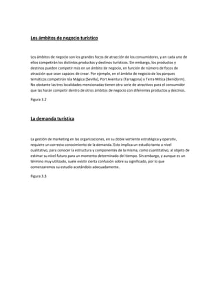 Los ámbitos de negocio turístico

Los ámbitos de negocio son los grandes focos de atracción de los consumidores, y en cada uno de
ellos competirán los distintos productos y destinos turísticos. Sin embargo, los productos y
destinos pueden competir más en un ámbito de negocio, en función de número de focos de
atracción que sean capaces de crear. Por ejemplo, en el ámbito de negocio de los parques
temáticos competirán Isla Mágica (Sevilla), Port Aventura (Tarragona) y Terra Mítica (Benidorm).
No obstante las tres localidades mencionadas tienen otra serie de atractivos para el consumidor
que las harán competir dentro de otros ámbitos de negocio con diferentes productos y destinos.
Figura 3.2

La demanda turística

La gestión de marketing en las organizaciones, en su doble vertiente estratégica y operativ,
requiere un correcto conocimiento de la demanda. Esto implica un estudio tanto a nivel
cualitativo, para conocer la estructura y componentes de la misma, como cuantitativo, al objeto de
estimar su nivel futuro para un momento determinado del tiempo. Sin embargo, y aunque es un
término muy utilizado, suele existir cierta confusión sobre su significado, por lo que
comenzaremos su estudio acotándolo adecuadamente.
Figura 3.3

 