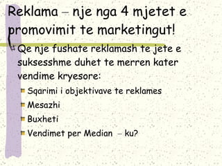 Reklama  –  nje nga 4 mjetet e promovimit te marketingut! Qe nje fushate reklamash te jete e suksesshme duhet te merren kater vendime kryesore: Sqarimi i objektivave te reklames Mesazhi Buxheti Vendimet per Median  –  ku? 