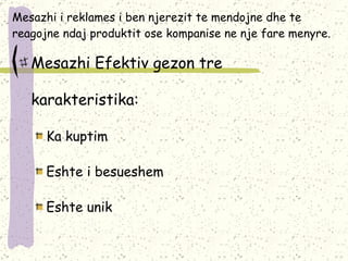 Mesazhi i reklames i ben njerezit te mendojne dhe te reagojne ndaj produktit ose kompanise ne nje fare menyre. Mesazhi Efektiv gezon tre karakteristika: Ka kuptim  Eshte i besueshem Eshte unik 