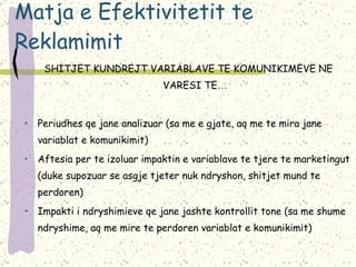 Matja e Efektivitetit te Reklamimit SHITJET KUNDREJT VARIABLAVE TE KOMUNIKIMEVE NE VARESI TE … Periudhes qe jane analizuar (sa me e gjate, aq me te mira jane variablat e komunikimit) Aftesia per te izoluar impaktin e variablave te tjere te marketingut (duke supozuar se asgje tjeter nuk ndryshon, shitjet mund te perdoren) Impakti i ndryshimieve qe jane jashte kontrollit tone (sa me shume ndryshime, aq me mire te perdoren variablat e komunikimit) 