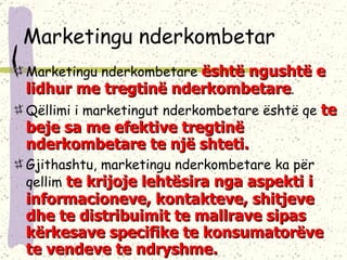 Marketingu nderkombetar Marketingu nderkombetare  është ngushtë e lidhur me tregtinë nderkombetare .  Qëllimi i marketingut nderkombetare është qe  te beje sa me efektive tregtinë nderkombetare te  një  shteti.  Gjithashtu, marketingu nderkombetare ka për qellim  te krijoje lehtësira nga aspekti i informacioneve, kontakteve, shitjeve dhe te distribuimit te mallrave sipas kërkesave specifike te konsumatorëve te vendeve te ndryshme. 