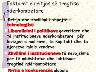 Faktorët e rritjes së tregtise ndërkombëtare Rritja dhe zhvillimi i shpejtë i  teknologjisë Liberalizimi i politikave  qeveritare dhe të institucioneve nderkombetare  për lëvizjen e mallrave, te kapitalit dhe te njerezve midis vendeve Zhvillimi i institucioneve  të nevojshme për të mbështetur dhe lehtësuar tregtinë ndërkombëtare Rritja e konkurencës  globale 