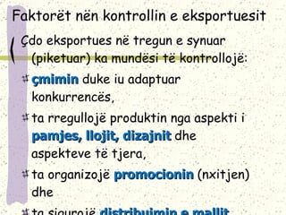 F aktorë t  nën kontrollin e eksportuesit Çdo eksportues në tregun e synuar (piketuar) ka mundësi të kontrollojë : çmimin  duke iu adaptuar konkurrencës,  ta rregullojë produktin nga aspekti i  pamjes, llojit, dizajnit  dhe aspekteve të tjera,  ta organizojë  promocionin   (nxitjen) dhe  ta sigurojë  distribuimin e mallit . 