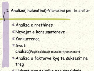 1.   Analiza( hulumtimi) - Vleresimi per te shitur Analiza  e rrethines  Nevojat e konsumatoreve Konkur r enc a Swot i  analiza( Fuqite , dobesit , mundesit , kercnimet ) Analiza  e faktorve kyq te suksesit ne treg Hulumtimet teknike per produktin 