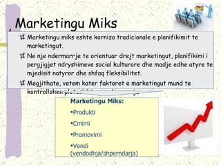 Marketingu Miks Marketingu miks eshte korniza tradicionale e planifikimit te marketingut. Ne nje ndermarrje te orientuar drejt marketingut, planifikimi i pergjigjet ndryshimeve social kulturore dhe madje edhe atyre te mjedisit natyror dhe shfaq fleksibilitet. Megjithate, vetem kater faktoret e marketingut mund te kontrollohen plotesisht nga ndermarrja: Marketingu Miks: Produkti Cmimi  Promovimi Vendi (vendodhja/shperndarja) 