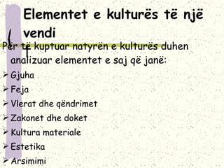 Elementet e kulturës  të një vendi   Për të kuptuar natyrën e kulturës duhen analizuar elementet e saj që janë: Gjuha Feja Vlerat dhe qëndrimet Zakonet dhe doket Kultura materiale Estetika Arsimimi Institucionet shoqërore. 