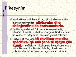 Pikesynimi Marketingu ndërkombëtar, njësoj sikurse edhe marketingu vendor,  pikësynim dhe shënjestër e ka konsumatorin.  Dallimi gjendet në faktin se konsumatorët, blerësit, klinetët shtrihen dhe janë të dispersuar në vende të ndryshme, anekënd globit tokësor. Natyrisht ata janë  të zhvilluar me disa specifika, që nuk janë të njëjta çdo kund , si refleksion i kulturave kombëtare, ose e subkulturave, i kulturës globale, i kushteve të jetesës dhe të influencuar nga shumë faktorë.  