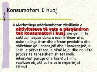 Konsumatori I huaj Marketingu ndërkombëtar zhvillimin e  aktiviteteve të veta e përqëndron tek konsumatori i huaj , me qëllim të caktuar, sepse duke e identifikuar ate, duke i përgatitur dhe ofruar produkte dhe shërbime që i pranojnë dhe i konvenojnë, e josh, e përvetëson, e bënë lojal dhe në këtë proces të tërësishëm shitet malli, inkasohet paraja dhe kështu firma i realizon objektivat e veta nëpërmjet fitimit . 