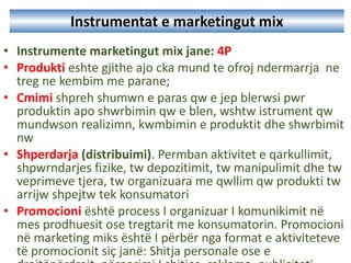 Instrumentat e marketingut mix Instrument e  marketing ut  mix  jane :  4P Produkti   eshte gjithe ajo cka mund te ofroj ndermarrja  ne treg ne kembim me parane ; Cmimi   shpreh shumwn e paras qw e jep blerwsi pwr produktin apo shwrbimin qw e blen, wshtw istrument qw mundwson realizimn, kwmbimin e produktit dhe shwrbimit nw  Shperdarja  (distribu imi ) .  Permban aktivitet e qarkullimit, shpwrndarjes fizike, tw depozitimit, tw manipulimit dhe tw veprimeve tjera, tw organizuara me qwllim qw produkti tw arrijw shpejtw tek konsumatori  Promoci oni   është process I organizuar I komunikimit në mes prodhuesit ose tregtarit me konsumatorin.  Promocioni në marketing miks është I përbër nga format e aktiviteteve të promocionit siç janë: Shitja personale ose e drejtëpërdrejt, përparimi I shitjes, reklama, publiciteti.  