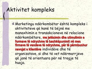 Aktivitet kompleks Marketingu ndërkombëtar është kompleks i aktiviteteve që kanë të bëjnë me manaxhimin e transakcioneve në relacione ndërkombëtare,  me jetësimin dhe stimulimin e formave të ndryshme të bashkëpunimit në mes firmave të vendeve të ndryshme, për të përmbushur nevojat e klientëve  individëve dhe të organizatave, si dhe të vet ndërmarrjeve që janë të orientuara për në tregje të huaja.  