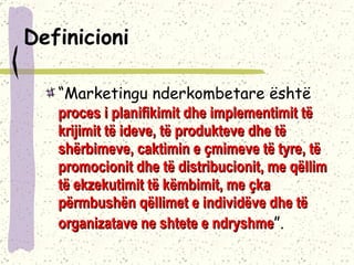 Definicioni   “ Marketingu nderkombetare është  proces i planifikimit dhe implementimit të krijimit të ideve, të produkteve dhe të shërbimeve, caktimin e çmimeve të tyre, të promocionit dhe të distribucionit, me qëllim të ekzekutimit të këmbimit, me çka përmbushën qëllimet e individëve dhe të organizatave ne shtete e ndryshme ”.  