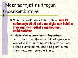 Ndermarrjet ne tregun nderkombetare Mund të konkludohet se pothuaj  nuk ka ndërmarrje që së paku me diçka nuk është e involvuar në rrjedhat e marketingut ndërkombëtar .  Nëpërmjet  marketingut importues  realizohen transferet e teknologjive nga vendet e zhvilluara në ato të pazhvilluara, bëhet furnizimi me lëndë të parë, e me know how, me liçenca e tjerë. 
