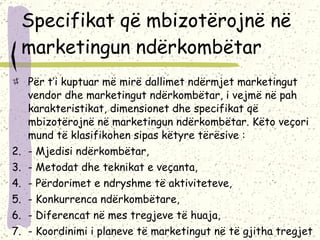 Specifikat që mbizotërojnë në marketingun ndërkombëtar Për t’i kuptuar më mirë dallimet ndërmjet marketingut vendor dhe marketingut ndërkombëtar, i vejmë në pah karakteristikat, dimensionet dhe specifikat që mbizotërojnë në marketingun ndërkombëtar. Këto veçori mund të klasifikohen sipas këtyre tërësive : - Mjedisi ndërkombëtar, - Metodat dhe teknikat e veçanta, - Përdorimet e ndryshme të aktiviteteve, - Konkurrenca ndërkombëtare, - Diferencat në mes tregjeve të huaja, - Koordinimi i planeve të marketingut në të gjitha tregjet e huaja   