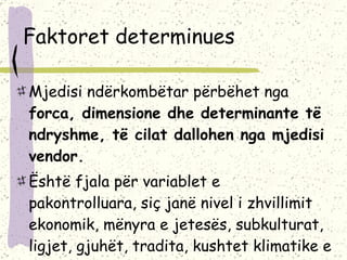 Faktoret determinues Mjedisi ndërkombëtar përbëhet nga  forca, dimensione dhe determinante të ndryshme, të cilat dallohen nga mjedisi vendor.  Është fjala për variablet e pakontrolluara, siç janë nivel i zhvillimit ekonomik, mënyra e jetesës, subkulturat, ligjet, gjuhët, tradita, kushtet klimatike e tjerë.  