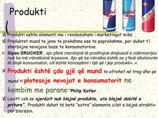 Produkti Produkti eshte elementi me i rendesishem i marketingut miks Produktet mund te jene te prekshme ose te paprekshme, por duhet t’i sherbejne nevojave baze te konsumatoreve Sipas DRUCKER  ,  ajo çfarë mendojnë të prodhojnë drejtuesit e ndërmarrjes nuk ka më rrëndësinë kryesore. Ajo që ka rrëndësi është se ç’farë dëshironte të blejë konsumatori, cili është konceptimi i tijë që i jep produkti».. « Produkti është çdo gjë që mund  te ofrohet në treg dhe qe mund ti  plotesoje nevojat e konsumatorit  ne kembim me parane ”   Philip Kotler  .  Levitt cek se  njerëzit nuk blejnë produkte, ata blejnë dobitë e pritura” .  Produkti duhet të ketë “extra” elemente cilat e bëjnë atraktiv për blerësin. 