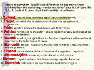 Autorë të ndryshëm i klasifikojnë diferencat në mes marketingut ndërkombëtar dhe marketingut vendor me përkufizime të caktuara. Bie fjala, I. Doole & R. Lowe bëjnë këtë renditje të dallimeve  : 1.  Kulturat:  shpeshë kanë ndryshime nëpër tregjet multikulturore; 2.  Tregjet:  të shtrirë dhe të vështruar si të plotë dhe nganjëherë të fragmentuar; 3.  Faktet : vështirë arrihen dhe shpeshherë janë të shtrenjta; 4 .  Politikat : ndryshojnë në stabilitet – dhe së këndejmi rreziku politik bëhet një variabël e rëndësishme; 5.  Qeveritë : mund të jenë një influencë e fortë në rregullimin e ndërmarrësve të importuesve dhe të bizneseve të huaja; 6 . Ekonomitë : oshilimi i niveleve të zhvillimit dhe ndryshimi i nganjëhershëm i valutave jo stabile;  7.  Financat : shumë sisteme dalluese financiare dhe organizma rregullativ; 8 . Aksionmbajtësit : komercial, vendor dhe në vendet nikoqire; 9. Bizneset : rregullat dalluese, të influencuara nga aspektet kulturore; 10.  Kontrollet:  vështirësitë për koordinim dhe kontroll të tregjeve. 
