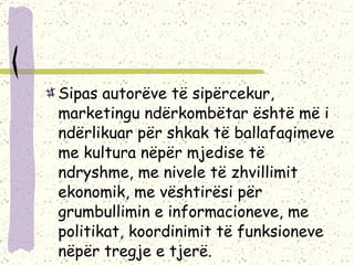 Sipas autorëve të sipërcekur, marketingu ndërkombëtar është më i ndërlikuar për shkak të ballafaqimeve me kultura nëpër mjedise të ndryshme, me nivele të zhvillimit ekonomik, me vështirësi për grumbullimin e informacioneve, me politikat, koordinimit të funksioneve nëpër tregje e tjerë. 