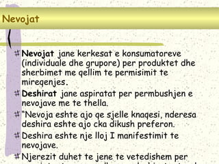 POTREBE – pojam i vrste Nevojat  jane kerkesat e konsumatoreve (individuale dhe grupore) per produktet dhe sherbimet me qellim te permisimit te mireqenjes .  Deshirat  jane aspiratat per permbushjen e nevojave me te thella. “ Nevoja eshte ajo qe sjelle knaqesi, nderesa deshira eshte ajo cka dikush preferon. Deshira eshte nje lloj I manifestimit te nevojave . Njerezit duhet te jene te vetedishem per nevojat e tyre por edhe per deshirat e tyre ! Nevojat   
