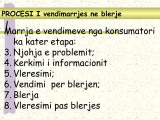 PROCES I   I vendimarrjes ne blerje Marrja e vendimeve nga konsumatori ka kater etapa: Njohja e problemit; Kerkimi i informacionit  Vleresimi; Vendimi  per blerjen; Blerja Vleresimi pas blerjes 