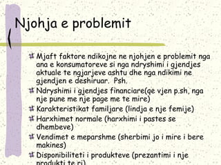 Njohja e problemit Mjaft faktore ndikojne ne njohjen e problemit nga ana e konsumatoreve si nga ndryshimi i gjendjes aktuale te ngjarjeve ashtu dhe nga ndikimi ne gjendjen e deshiruar.  Psh. Ndryshimi i gjendjes financiare(qe vjen p.sh, nga nje pune me nje page me te mire) Karakteristikat familjare (lindja e nje femije) Harxhimet normale (harxhimi i pastes se dhembeve) Vendimet e meparshme (sherbimi jo i mire i bere makines) Disponibiliteti i produkteve (prezantimi i nje produkti te ri) 
