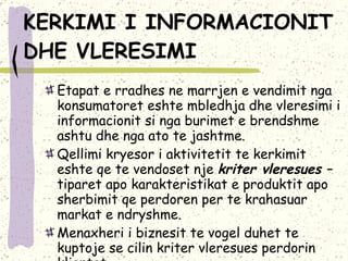 KERKIMI I INFORMACIONIT DHE VLERESIMI Etapat e rradhes ne marrjen e vendimit nga konsumatoret eshte mbledhja dhe vleresimi i informacionit si nga burimet e brendshme ashtu dhe nga ato te jashtme.  Qellimi kryesor i aktivitetit te kerkimit eshte qe te vendoset nje  kriter vleresues  – tiparet apo karakteristikat e produktit apo sherbimit qe perdoren per te krahasuar markat e ndryshme.  Menaxheri i biznesit te vogel duhet te kuptoje se cilin kriter vleresues perdorin klientet. 