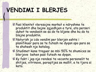 VENDIMI I BLERJES   Pasi klientet vleresojne markat e ndryshme te produktit dhe bejne zgjedhjen e tyre, ata perseri duhet te vendosin se sa do te bljene dhe ku do ta blejne produktin.  Natyrish jo cdo vendim per blerjen eshte i planifikuar para se te futesh ne dyqan apo para se te shohesh nje katalog.  Studimet kane treguar se mbi 50% te shumices se blerjeve  behen pasi futesh ne dyqan.  Ky fakt i jep nje rendesi te vecante personelit te shitjes, vitrinave, paraqitjes se mallit, e te tjera si keto. 