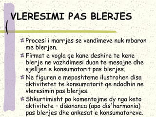 VLERESIMI PAS BLERJES   Procesi i marrjes se vendimeve nuk mbaron me blerjen.  Firmat e vogla qe kane deshire te kene blerje ne vazhdimesi duan te mesojne dhe sjelljen e konsumatorit pas blerjes.  Ne figuren e meposhteme ilustrohen disa aktivitetet te konsumatorit qe ndodhin ne vleresimin pas blerjes.  Shkurtimisht po komentojme dy nga keto aktivitete – disonanca (apo dis'harmonia) pas blerjes dhe ankesat e konsumatoreve. 