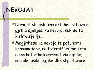 NEVOJAT   Nevojat shpesh percaktohen si baza e gjithe sjelljes.  Pa nevoja, nuk do te kishte sjellje.  Megjithese ka nevoja te pafundme konsumatore, ne i identifikojme keto sipas kater kategorive:fiziologjike, sociale, psikologjike dhe shpirterore. 