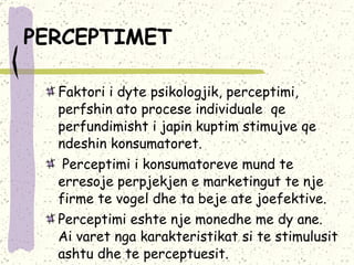 PERCEPTIMET   Faktori i dyte psikologjik, perceptimi,  perfshin ato procese individuale  qe perfundimisht i japin kuptim stimujve qe ndeshin konsumatoret. Perceptimi i konsumatoreve mund te  erresoje perpjekjen e marketingut te nje firme te vogel dhe ta beje ate joefektive. Perceptimi eshte nje monedhe me dy ane.  Ai varet nga karakteristikat si te stimulusit ashtu dhe te perceptuesit.  