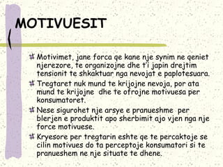 MOTIVUESIT   Motivimet, jane forca qe kane nje synim ne qeniet njerezore, te organizojne dhe t’i japin drejtim tensionit te shkaktuar nga nevojat e paplotesuara.  Tregtaret nuk mund te krijojne nevoja, por ata mund te krijojne  dhe te ofrojne motivuesa per konsumatoret.  Nese sigurohet nje arsye e pranueshme  per blerjen e produktit apo sherbimit ajo vjen nga nje force motivuese.  Kryesore per tregtarin eshte qe te percaktoje se cilin motivues do ta perceptoje konsumatori si te pranueshem ne nje situate te dhene. 